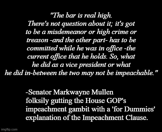 Mhmm. | "The bar is real high. There's not question about it; it's got to be a misdemeanor or high crime or treason -and the other part- has to be committed while he was in office -the current office that he holds. So, what he did as a vice president or what he did in-between the two may not be impeachable."; -Senator Markwayne Mullen folksily gutting the House GOP's impeachment gambit with a 'for Dummies' explanation of the Impeachment Clause. | image tagged in short black template | made w/ Imgflip meme maker