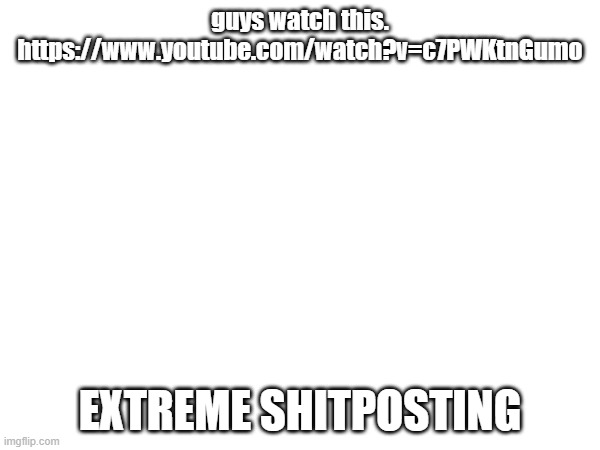 guys watch this. https://www.youtube.com/watch?v=c7PWKtnGumo; EXTREME SHITPOSTING | made w/ Imgflip meme maker