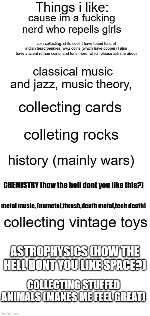ok you dogs with glasses. if you have a different opinion thats ok but you're wrong | cause im a fucking nerd who repells girls; coin collecting. shits cool. I have found tons of indian head pennies, ww2 coins (which have copper) I also have ancient roman coins, and tons more. which please ask me about; classical music and jazz, music theory, collecting cards; colleting rocks; history (mainly wars); CHEMISTRY (how the hell dont you like this?); metal music, (numetal,thrash,death metal,tech death); collecting vintage toys; ASTROPHYSICS (HOW THE HELL DONT YOU LIKE SPACE?); COLLECTING STUFFED ANIMALS (MAKES ME FEEL GREAT) | image tagged in things i like blank | made w/ Imgflip meme maker