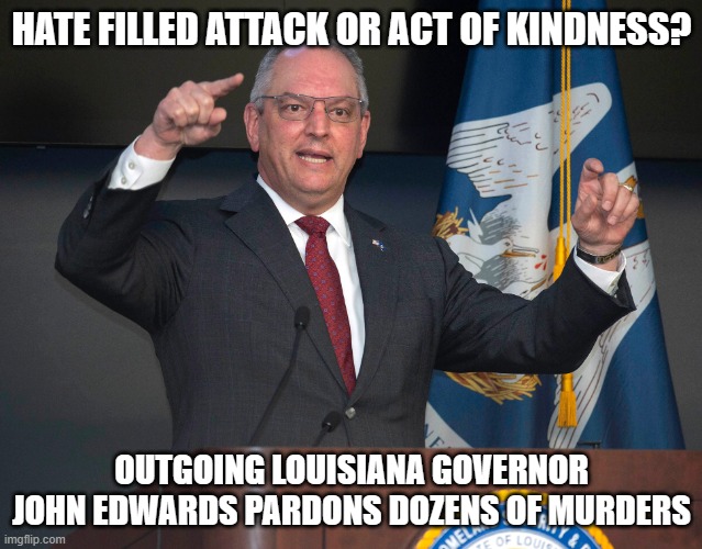 His motivation was easy to figure out | HATE FILLED ATTACK OR ACT OF KINDNESS? OUTGOING LOUISIANA GOVERNOR JOHN EDWARDS PARDONS DOZENS OF MURDERS | image tagged in democrat war on america,john bel edwards,take that louisiana,pardon everyone,citizens last,mostly peaceful murderers | made w/ Imgflip meme maker