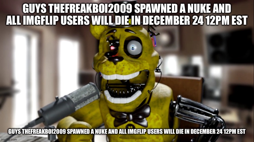 E.Breddy Screaming | GUYS THEFREAKBOI2009 SPAWNED A NUKE AND ALL IMGFLIP USERS WILL DIE IN DECEMBER 24 12PM EST; GUYS THEFREAKBOI2009 SPAWNED A NUKE AND ALL IMGFLIP USERS WILL DIE IN DECEMBER 24 12PM EST | image tagged in e breddy screaming | made w/ Imgflip meme maker