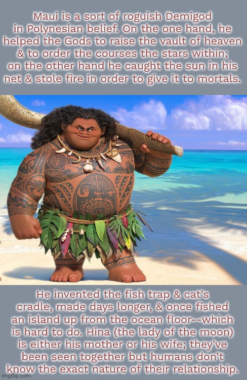 Some think that the sun is his father. | Maui is a sort of roguish Demigod in Polynesian belief. On the one hand, he helped the Gods to raise the vault of heaven
& to order the courses the stars within; on the other hand he caught the sun in his
net & stole fire in order to give it to mortals. He invented the fish trap & cat's
cradle, made days longer, & once fished
an island up from the ocean floor--which is hard to do. Hina (the lady of the moon)
is either his mother or his wife; they've
been seen together but humans don't
know the exact nature of their relationship. | image tagged in maui,pacific,hawaiian,mythology,pagan,heathen | made w/ Imgflip meme maker