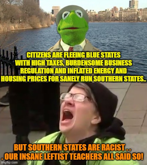 If you can't trust insane leftist teachers to be both truthful and sane . . . who can you trust? | CITIZENS ARE FLEEING BLUE STATES WITH HIGH TAXES, BURDENSOME BUSINESS REGULATION AND INFLATED ENERGY AND HOUSING PRICES FOR SANELY RUN SOUTHERN STATES.. BUT SOUTHERN STATES ARE RACIST . . . OUR INSANE LEFTIST TEACHERS ALL SAID SO! | image tagged in kermit news report | made w/ Imgflip meme maker