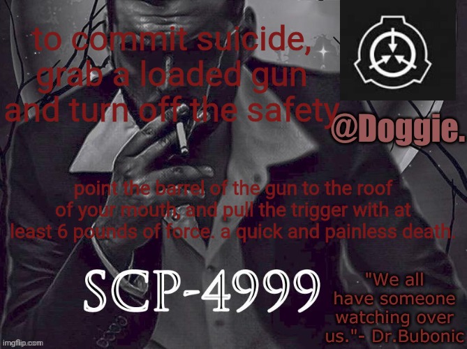 XgzgizigxigxiycDoggies Announcement temp (SCP) | to commit suicide, grab a loaded gun and turn off the safety; point the barrel of the gun to the roof of your mouth, and pull the trigger with at least 6 pounds of force. a quick and painless death. | image tagged in doggies announcement temp scp | made w/ Imgflip meme maker