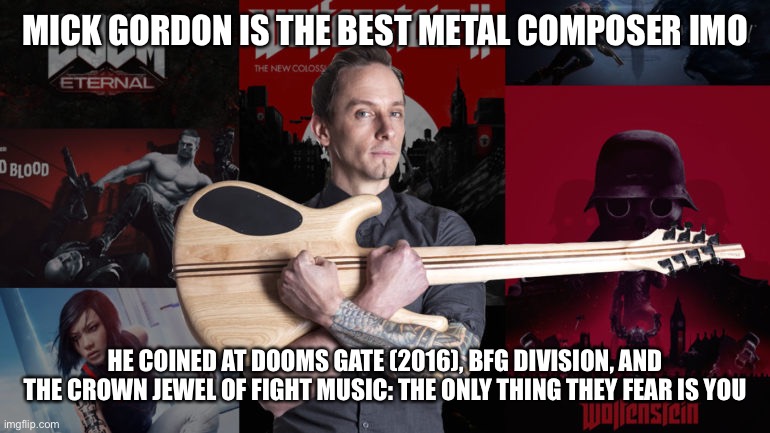 any other mick gordon fans | MICK GORDON IS THE BEST METAL COMPOSER IMO; HE COINED AT DOOMS GATE (2016), BFG DIVISION, AND THE CROWN JEWEL OF FIGHT MUSIC: THE ONLY THING THEY FEAR IS YOU | image tagged in e,doom | made w/ Imgflip meme maker