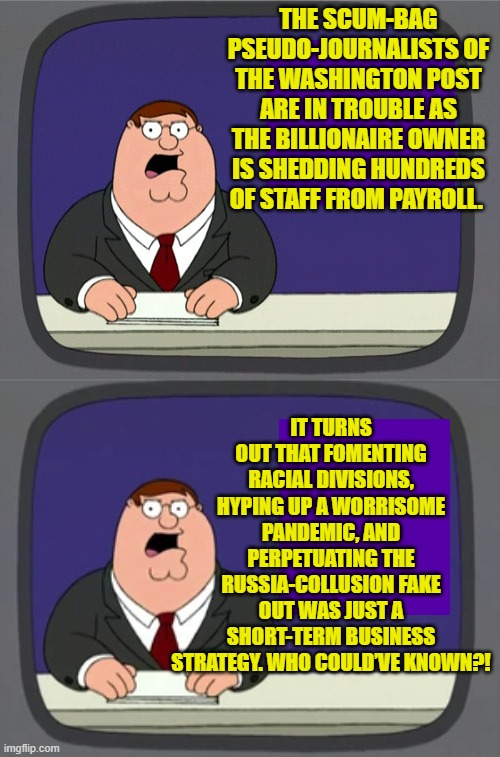 Good news, eh?  At least now they can learn to code. | THE SCUM-BAG PSEUDO-JOURNALISTS OF THE WASHINGTON POST ARE IN TROUBLE AS THE BILLIONAIRE OWNER IS SHEDDING HUNDREDS OF STAFF FROM PAYROLL. IT TURNS OUT THAT FOMENTING RACIAL DIVISIONS, HYPING UP A WORRISOME PANDEMIC, AND PERPETUATING THE RUSSIA-COLLUSION FAKE OUT WAS JUST A SHORT-TERM BUSINESS STRATEGY. WHO COULD’VE KNOWN?! | image tagged in peter griffin news | made w/ Imgflip meme maker