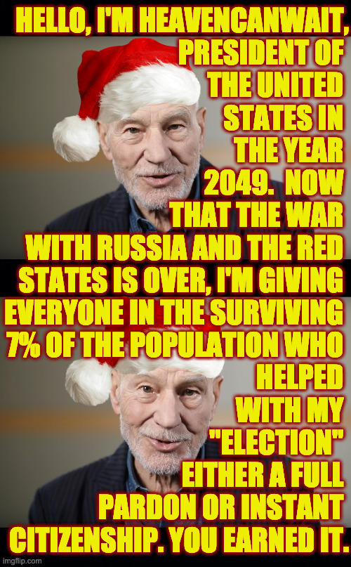 Let's all welcome our new fellow Americans from Mexico and the hostage swap with Canada! | HELLO, I'M HEAVENCANWAIT,
PRESIDENT OF 
THE UNITED 
STATES IN 
THE YEAR 
2049.  NOW 
THAT THE WAR 
WITH RUSSIA AND THE RED 
STATES IS OVER, I'M GIVING 
EVERYONE IN THE SURVIVING 
7% OF THE POPULATION WHO 

HELPED 
WITH MY 
"ELECTION" 
EITHER A FULL 
PARDON OR INSTANT 
CITIZENSHIP. YOU EARNED IT. | image tagged in memes,merry christmas,reunited and it feels so good | made w/ Imgflip meme maker