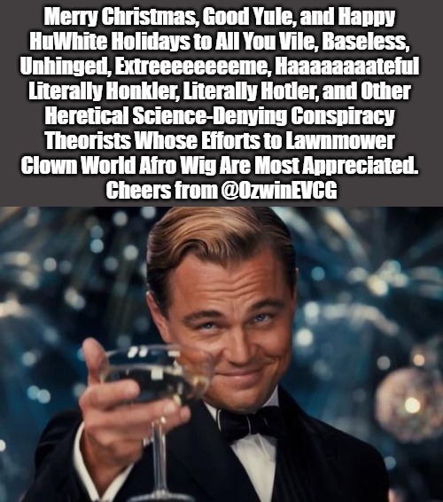 Nicer Narratives | Merry Christmas, Good Yule, and Happy 

HuWhite Holidays to All You Vile, Baseless, 

Unhinged, Extreeeeeeeeme, Haaaaaaaateful 

Literally Honkler, Literally Hotler, and Other 

Heretical Science-Denying Conspiracy 

Theorists Whose Efforts to Lawnmower 

Clown World Afro Wig Are Most Appreciated. 

Cheers from @OzwinEVCG | image tagged in leonardo dicaprio cheers,happy huwhite holidays,clown world afro wig,literal honklers,christmas cheer,literal hotlers | made w/ Imgflip meme maker