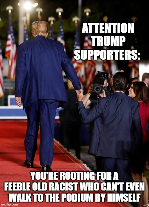 ATTENTION TRUMP SUPPORTERS:; YOU'RE ROOTING FOR A FEEBLE OLD RACIST WHO CAN'T EVEN WALK TO THE PODIUM BY HIMSELF | image tagged in trump,weak | made w/ Imgflip meme maker