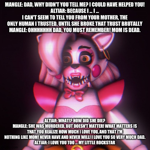 Mangle breaks the news to her dad | MANGLE: DAD, WHY DIDN'T YOU TELL ME? I COULD HAVE HELPED YOU!
ALTIAR: BECAUSE I ... I ... I CAN'T SEEM TO TELL YOU FROM YOUR MOTHER, THE ONLY HUMAN I TRUSTED. UNTIL SHE BROKE THAT TRUST BRUTALLY
MANGLE: OHHHHHHH DAD, YOU MUST REMEMBER! MOM IS DEAD. ALTIAR: WHAT!? HOW DID SHE DIE?
MANGLE: SHE WAS MURDERED. BUT DOESN'T MATTER! WHAT MATTERS IS THAT YOU REALIZE HOW MUCH I LOVE YOU, AND THAT I'M NOTHING LIKE MOM! NEVER HAVE AND NEVER WILL! I LOVE YOU SO VERY MUCH DAD.
ALTIAR: I LOVE YOU TOO ... MY LITTLE ROCKSTAR | image tagged in pinterest | made w/ Imgflip meme maker