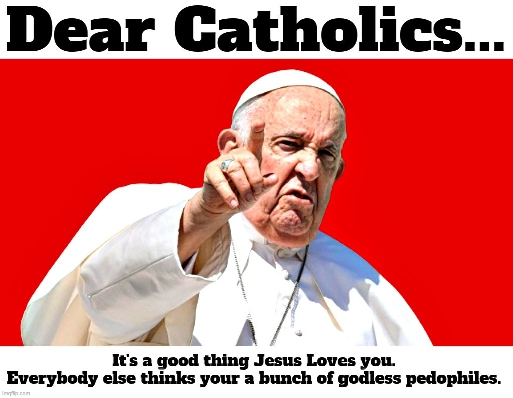 Dear Catholics... | image tagged in roman catholic,pedophiles,pedo pope,sodomy,butt sex,fellatio | made w/ Imgflip meme maker