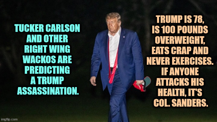 No martyr here. Keep moving. | TRUMP IS 78, 
IS 100 POUNDS 
OVERWEIGHT, 
EATS CRAP AND 
NEVER EXERCISES. 
IF ANYONE 
ATTACKS HIS 
HEALTH, IT'S 
COL. SANDERS. TUCKER CARLSON 
AND OTHER 
RIGHT WING 
WACKOS ARE 
PREDICTING 
A TRUMP 
ASSASSINATION. | image tagged in trump tulsa big fat loser defeat,trump,obese,kfc colonel sanders,exercise,martyr | made w/ Imgflip meme maker