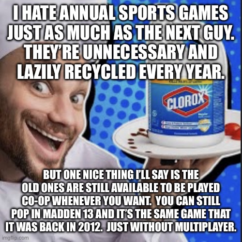 Chef serving clorox | I HATE ANNUAL SPORTS GAMES
JUST AS MUCH AS THE NEXT GUY.
THEY’RE UNNECESSARY AND
LAZILY RECYCLED EVERY YEAR. BUT ONE NICE THING I’LL SAY IS THE OLD ONES ARE STILL AVAILABLE TO BE PLAYED CO-OP WHENEVER YOU WANT.  YOU CAN STILL POP IN MADDEN 13 AND IT’S THE SAME GAME THAT IT WAS BACK IN 2012.  JUST WITHOUT MULTIPLAYER. | image tagged in chef serving clorox | made w/ Imgflip meme maker