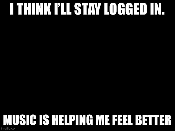 I think I was just stressed | I THINK I’LL STAY LOGGED IN. MUSIC IS HELPING ME FEEL BETTER | made w/ Imgflip meme maker
