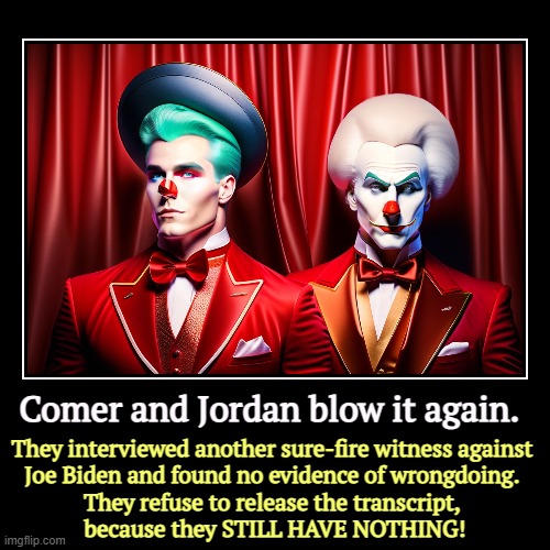Your tax dollars misdirected. | Comer and Jordan blow it again. | They interviewed another sure-fire witness against 
Joe Biden and found no evidence of wrongdoing. 
They r | image tagged in funny,demotivationals,jim comer,jim jordan,clowns,impeachment | made w/ Imgflip demotivational maker