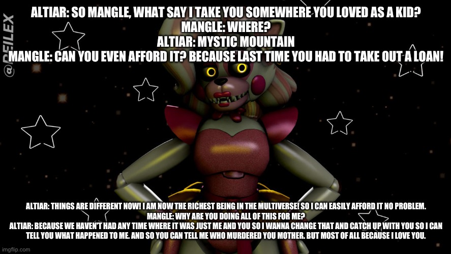 Altiar brings mangle back to her childhood | ALTIAR: SO MANGLE, WHAT SAY I TAKE YOU SOMEWHERE YOU LOVED AS A KID?
MANGLE: WHERE?
ALTIAR: MYSTIC MOUNTAIN
MANGLE: CAN YOU EVEN AFFORD IT? BECAUSE LAST TIME YOU HAD TO TAKE OUT A LOAN! ALTIAR: THINGS ARE DIFFERENT NOW! I AM NOW THE RICHEST BEING IN THE MULTIVERSE! SO I CAN EASILY AFFORD IT NO PROBLEM.
MANGLE: WHY ARE YOU DOING ALL OF THIS FOR ME?
ALTIAR: BECAUSE WE HAVEN'T HAD ANY TIME WHERE IT WAS JUST ME AND YOU SO I WANNA CHANGE THAT AND CATCH UP WITH YOU SO I CAN TELL YOU WHAT HAPPENED TO ME. AND SO YOU CAN TELL ME WHO MURDERED YOU MOTHER. BUT MOST OF ALL BECAUSE I LOVE YOU. | image tagged in deviantart | made w/ Imgflip meme maker