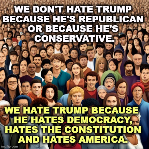He said so. | WE DON'T HATE TRUMP 
BECAUSE HE'S REPUBLICAN 
OR BECAUSE HE'S 
CONSERVATIVE. WE HATE TRUMP BECAUSE 
HE HATES DEMOCRACY, HATES THE CONSTITUTION AND HATES AMERICA. | image tagged in trump,republican,conservtive,democracy,constitution,america | made w/ Imgflip meme maker