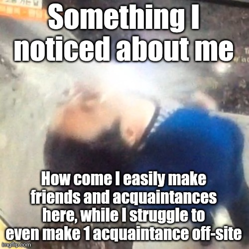Again, this is probably because I am the most honest of who I am on this website | Something I noticed about me; How come I easily make friends and acquaintances here, while I struggle to even make 1 acquaintance off-site | image tagged in u | made w/ Imgflip meme maker
