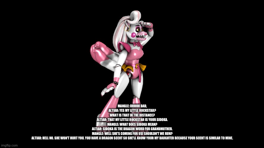 Mangle lays eye on her sidoka for the first time | MANGLE: UHHHH DAD,
ALTIAR: YES MY LITTLE ROCKSTAR?
WHAT IS THAT IN THE DISTANCE?
ALTIAR: THAT MY LITTLE ROCKSTAR IS YOUR SIDOKA.
MANGLE: WHAT DOES SIDOKA MEAN?
ALTIAR: SIDOKA IS THE DRAGON WORD FOR GRANDMOTHER.
MANGLE: WELL SHE'S COMING FOR US! SHOULDN'T WE RUN?
ALTIAR: HELL NO. SHE WON'T HURT YOU. YOU HAVE A DRAGON SCENT SO SHE'LL KNOW YOUR MY DAUGHTER BECAUSE YOUR SCENT IS SIMILAR TO MINE. | image tagged in deviantart | made w/ Imgflip meme maker