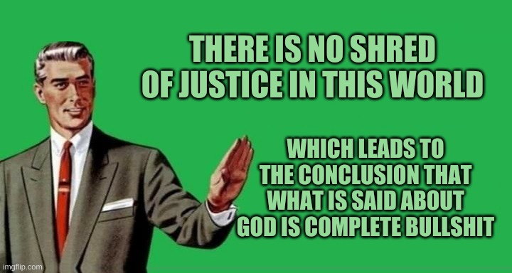 No, Thanks Guy (wide) | THERE IS NO SHRED OF JUSTICE IN THIS WORLD; WHICH LEADS TO THE CONCLUSION THAT WHAT IS SAID ABOUT GOD IS COMPLETE BULLSHIT | image tagged in no thanks guy wide,garfield god has abandoned us,god,bullshit,lies,obstruction of justice | made w/ Imgflip meme maker