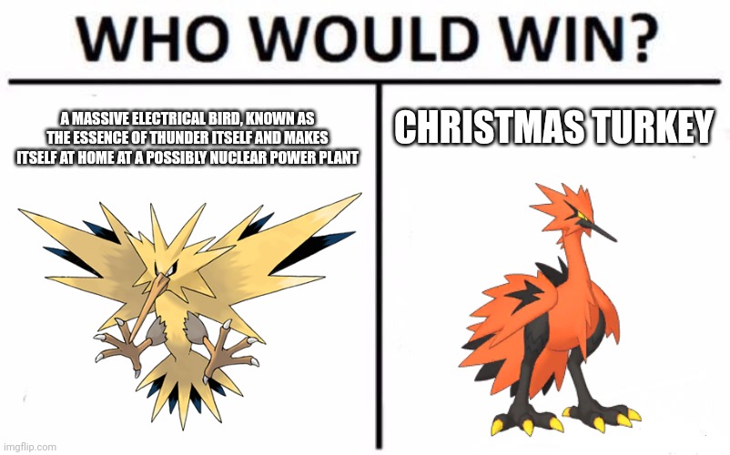 chicken | CHRISTMAS TURKEY; A MASSIVE ELECTRICAL BIRD, KNOWN AS THE ESSENCE OF THUNDER ITSELF AND MAKES ITSELF AT HOME AT A POSSIBLY NUCLEAR POWER PLANT | image tagged in memes,who would win,funny,pokemon,birds,legendary | made w/ Imgflip meme maker