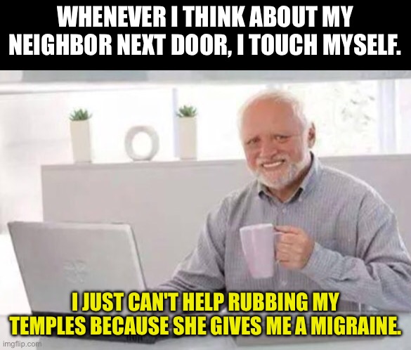 Harold | WHENEVER I THINK ABOUT MY NEIGHBOR NEXT DOOR, I TOUCH MYSELF. I JUST CAN'T HELP RUBBING MY TEMPLES BECAUSE SHE GIVES ME A MIGRAINE. | image tagged in harold | made w/ Imgflip meme maker