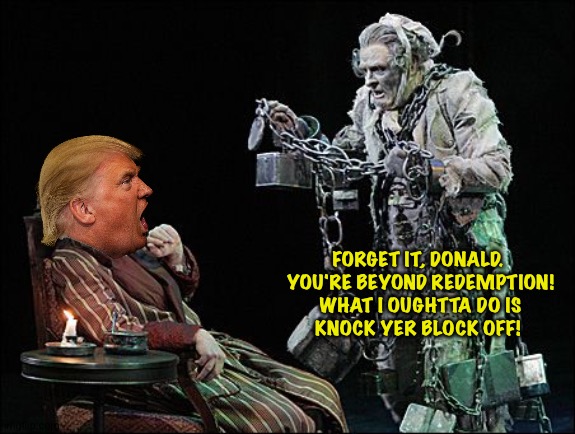 A Christmas Carol gone wrong | FORGET IT, DONALD.  YOU'RE BEYOND REDEMPTION!   WHAT I OUGHTTA DO IS 
KNOCK YER BLOCK OFF! | image tagged in trump scrooge,jacob marley | made w/ Imgflip meme maker