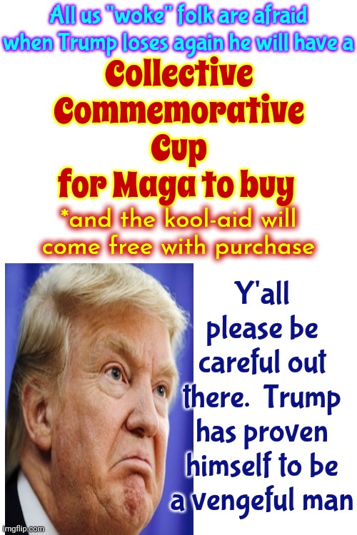 This Won't Be Over Until The Fat Toxic Orange Man Zings | All us "woke" folk are afraid when Trump loses again he will have a; Collective Commemorative Cup for Maga to buy; Y'all please be careful out there.  Trump has proven himself to be a vengeful man; *and the kool-aid will come free with purchase | image tagged in scumbag trump,lock him up,trump is toxic,toxic trump,scumbag maga,memes | made w/ Imgflip meme maker