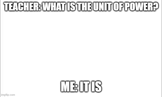 white background | TEACHER: WHAT IS THE UNIT OF POWER? ME: IT IS | image tagged in white background | made w/ Imgflip meme maker