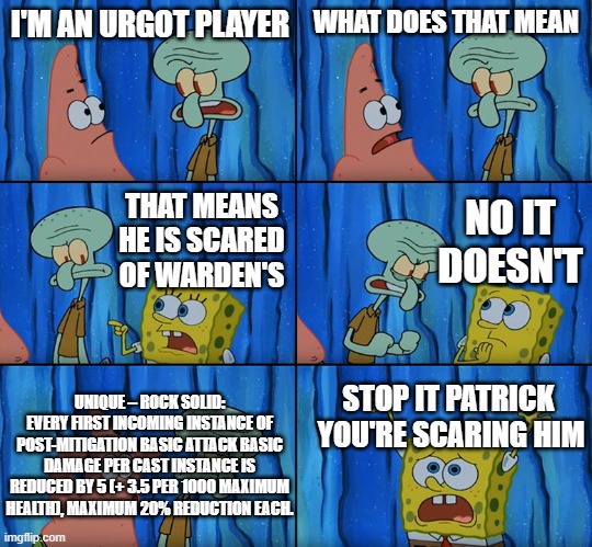 Stop it, Patrick! You're Scaring Him! | I'M AN URGOT PLAYER; WHAT DOES THAT MEAN; NO IT DOESN'T; THAT MEANS HE IS SCARED OF WARDEN'S; UNIQUE – ROCK SOLID: EVERY FIRST INCOMING INSTANCE OF POST-MITIGATION BASIC ATTACK BASIC DAMAGE PER CAST INSTANCE IS REDUCED BY 5 (+ 3.5 PER 1000 MAXIMUM HEALTH), MAXIMUM 20% REDUCTION EACH. STOP IT PATRICK 
YOU'RE SCARING HIM | image tagged in stop it patrick you're scaring him | made w/ Imgflip meme maker