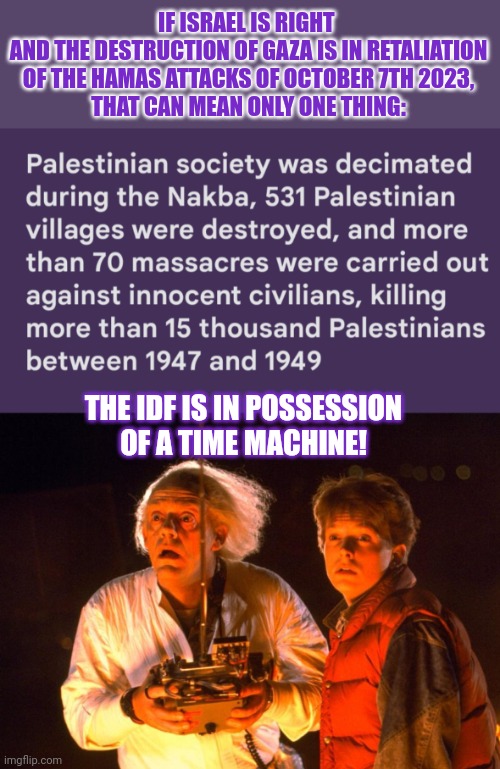 The mightiest army in the world must possess a time machine | IF ISRAEL IS RIGHT 
AND THE DESTRUCTION OF GAZA IS IN RETALIATION
OF THE HAMAS ATTACKS OF OCTOBER 7TH 2023,
THAT CAN MEAN ONLY ONE THING:; THE IDF IS IN POSSESSION
OF A TIME MACHINE! | image tagged in time travel,naqba,israel,palestine,think about it | made w/ Imgflip meme maker