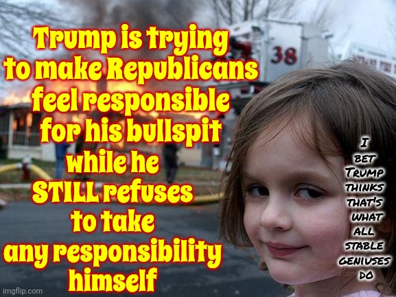 Victim Blaming | Trump is trying to make Republicans feel responsible for his bullspit; while he STILL refuses to take any responsibility himself; I 
bet 
Trump 
thinks 
that's 
what
all 
stable 
geniuses 
do | image tagged in memes,disaster girl,trump is toxic,toxic trump,lock him up,trump lies | made w/ Imgflip meme maker