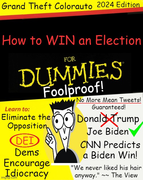 If Insurrection Don't Fit, You Must Acquit | Grand Theft Colorauto; 2024 Edition; How to WIN an Election; Foolproof! _____________; No More Mean Tweets!
Guaranteed! Eliminate the 
Opposition; Donald Trump; Joe Biden; DEI; CNN Predicts a Biden Win! Dems
Encourage
Idiocracy; "We never liked his hair
anyway." ~~ The View | image tagged in political humor,donald trump,joe biden,colorado,election,for dummies | made w/ Imgflip meme maker