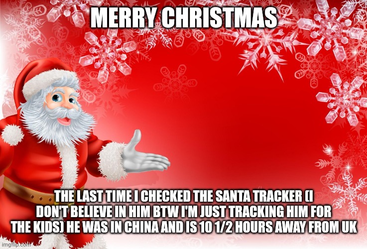 Merry christmas | MERRY CHRISTMAS; THE LAST TIME I CHECKED THE SANTA TRACKER (I DON'T BELIEVE IN HIM BTW I'M JUST TRACKING HIM FOR THE KIDS) HE WAS IN CHINA AND IS 10 1/2 HOURS AWAY FROM UK | image tagged in christmas santa blank | made w/ Imgflip meme maker