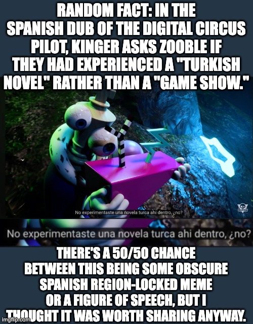 RANDOM FACT: IN THE SPANISH DUB OF THE DIGITAL CIRCUS PILOT, KINGER ASKS ZOOBLE IF THEY HAD EXPERIENCED A "TURKISH NOVEL" RATHER THAN A "GAME SHOW."; THERE'S A 50/50 CHANCE BETWEEN THIS BEING SOME OBSCURE SPANISH REGION-LOCKED MEME OR A FIGURE OF SPEECH, BUT I THOUGHT IT WAS WORTH SHARING ANYWAY. | made w/ Imgflip meme maker