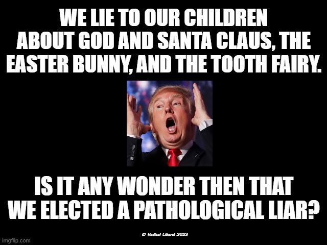 A Nation of Lies | WE LIE TO OUR CHILDREN ABOUT GOD AND SANTA CLAUS, THE EASTER BUNNY, AND THE TOOTH FAIRY. IS IT ANY WONDER THEN THAT WE ELECTED A PATHOLOGICAL LIAR? © Radical Liberal 2023 | image tagged in never trump,traitor,trump liar,trump pathological liar | made w/ Imgflip meme maker