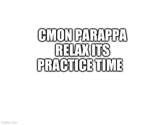 Blank White Template | CMON PARAPPA RELAX ITS PRACTICE TIME | image tagged in blank white template | made w/ Imgflip meme maker