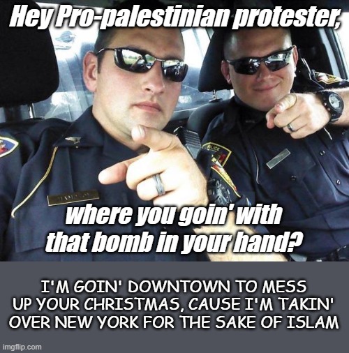 Pro-Murdering raping torturing Palestinian Dupes are planning to disrupt Christmas Day in NYC and more cities | Hey Pro-palestinian protester, where you goin' with that bomb in your hand? I'M GOIN' DOWNTOWN TO MESS UP YOUR CHRISTMAS, CAUSE I'M TAKIN' OVER NEW YORK FOR THE SAKE OF ISLAM | image tagged in cops | made w/ Imgflip meme maker