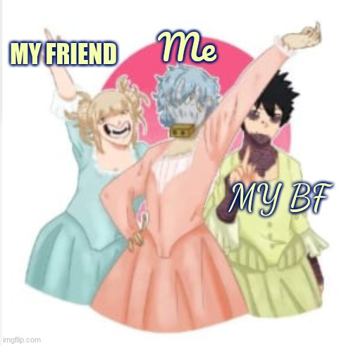 accurate representation | Me; MY FRIEND; MY BF | image tagged in shigaraki toga and dabi the villian sisters,slay queen,anime | made w/ Imgflip meme maker