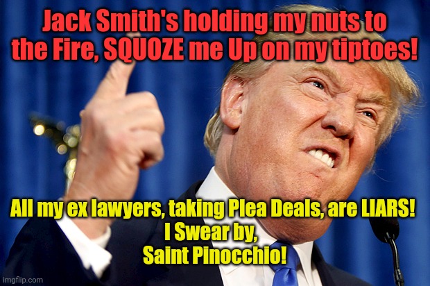 Donald Trump | Jack Smith's holding my nuts to the Fire, SQUOZE me Up on my tiptoes! All my ex lawyers, taking Plea Deals, are LIARS! 
I Swear by,  
Saint Pinocchio! | image tagged in donald trump | made w/ Imgflip meme maker