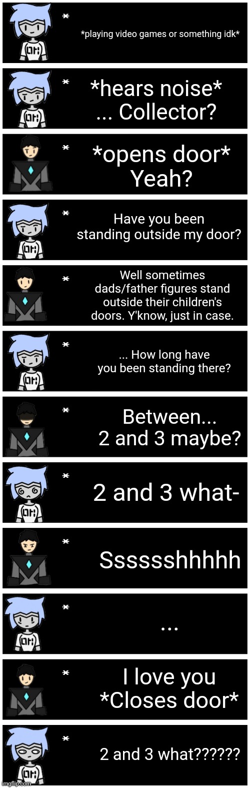 Gm chat | *playing video games or something idk*; *hears noise*
... Collector? *opens door*
Yeah? Have you been standing outside my door? Well sometimes dads/father figures stand outside their children's doors. Y'know, just in case. ... How long have you been standing there? Between... 2 and 3 maybe? 2 and 3 what-; Sssssshhhhh; ... I love you
*Closes door*; 2 and 3 what?????? | image tagged in 4 undertale textboxes | made w/ Imgflip meme maker