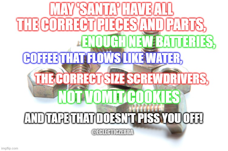 CHRISTMAS | MAY 'SANTA' HAVE ALL THE CORRECT PIECES AND PARTS, ENOUGH NEW BATTERIES, COFFEE THAT FLOWS LIKE WATER, THE CORRECT SIZE SCREWDRIVERS, NOT VOMIT COOKIES; AND TAPE THAT DOESN'T PISS YOU OFF! @ECLECTICZEBRA | image tagged in nuts and bolts | made w/ Imgflip meme maker