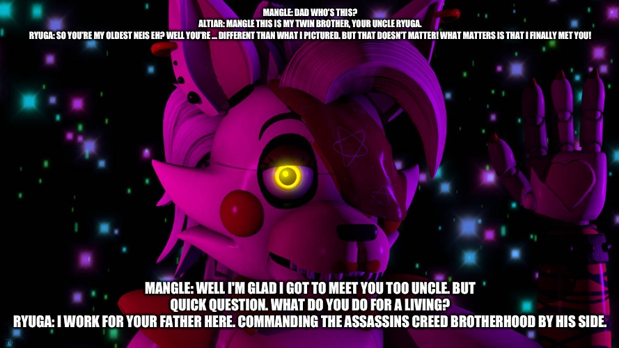 Mangle meets her uncle ryuga | MANGLE: DAD WHO'S THIS?
ALTIAR: MANGLE THIS IS MY TWIN BROTHER, YOUR UNCLE RYUGA.
RYUGA: SO YOU'RE MY OLDEST NEIS EH? WELL YOU'RE ... DIFFERENT THAN WHAT I PICTURED. BUT THAT DOESN'T MATTER! WHAT MATTERS IS THAT I FINALLY MET YOU! MANGLE: WELL I'M GLAD I GOT TO MEET YOU TOO UNCLE. BUT QUICK QUESTION. WHAT DO YOU DO FOR A LIVING?
RYUGA: I WORK FOR YOUR FATHER HERE. COMMANDING THE ASSASSINS CREED BROTHERHOOD BY HIS SIDE. | image tagged in deviantart | made w/ Imgflip meme maker