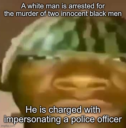 shitpost | A white man is arrested for the murder of two innocent black men; He is charged with impersonating a police officer | image tagged in shitpost | made w/ Imgflip meme maker