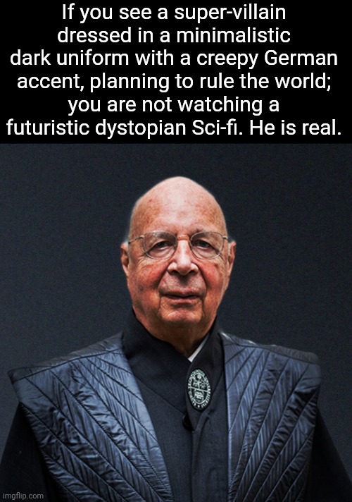 Klaus Schwab, the mastermind of the Great Rest. | If you see a super-villain dressed in a minimalistic dark uniform with a creepy German accent, planning to rule the world;
you are not watching a futuristic dystopian Sci-fi. He is real. | made w/ Imgflip meme maker