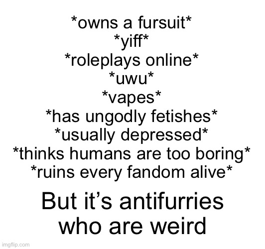 *owns a fursuit*
*yiff*
*roleplays online*
*uwu*
*vapes*
*has ungodly fetishes*
*usually depressed*
*thinks humans are too boring*
*ruins every fandom alive*; But it’s antifurries
who are weird | made w/ Imgflip meme maker
