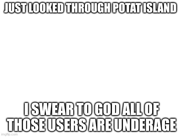 JUST LOOKED THROUGH POTAT ISLAND; I SWEAR TO GOD ALL OF THOSE USERS ARE UNDERAGE | made w/ Imgflip meme maker