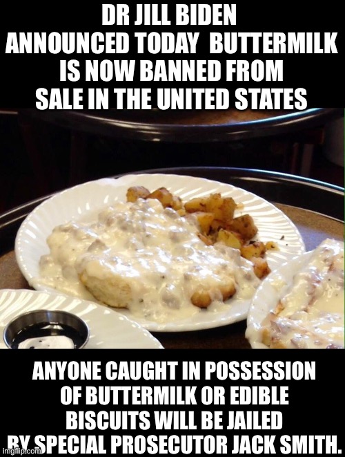 Why because they want to | DR JILL BIDEN  ANNOUNCED TODAY  BUTTERMILK IS NOW BANNED FROM SALE IN THE UNITED STATES; ANYONE CAUGHT IN POSSESSION OF BUTTERMILK OR EDIBLE BISCUITS WILL BE JAILED BY SPECIAL PROSECUTOR JACK SMITH. | image tagged in biscuits and gravy | made w/ Imgflip meme maker