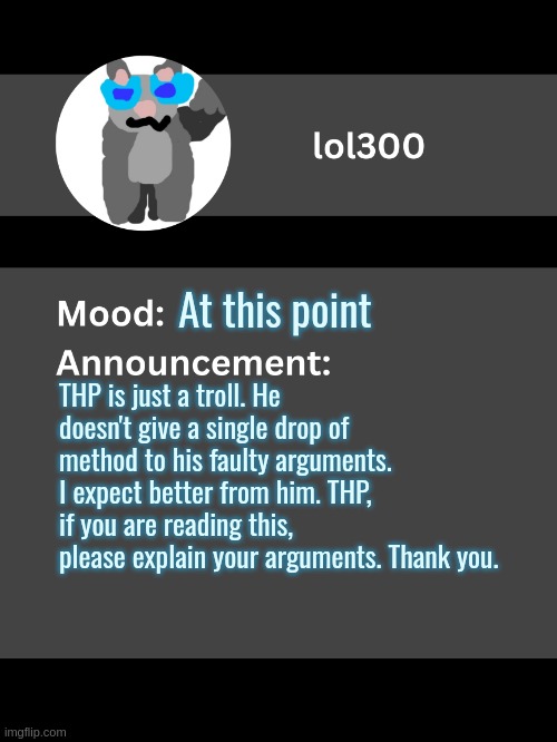 Lol300 announcement template v4 | At this point; THP is just a troll. He doesn't give a single drop of method to his faulty arguments. I expect better from him. THP, if you are reading this, please explain your arguments. Thank you. | image tagged in lol300 announcement template v4 thanks conehead | made w/ Imgflip meme maker