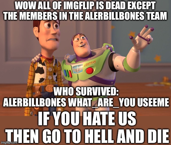 X, X Everywhere Meme | WOW ALL OF IMGFLIP IS DEAD EXCEPT THE MEMBERS IN THE ALERBILLBONES TEAM; WHO SURVIVED: ALERBILLBONES WHAT_ARE_YOU USEEME; IF YOU HATE US THEN GO TO HELL AND DIE | image tagged in memes,x x everywhere | made w/ Imgflip meme maker